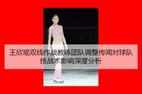 王欣瑜双线作战教练团队调整传闻对球队技战术影响深度分析