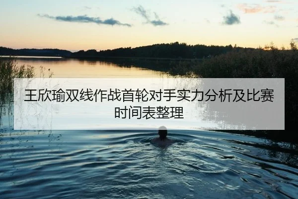 王欣瑜双线作战首轮对手实力分析及比赛时间表整理